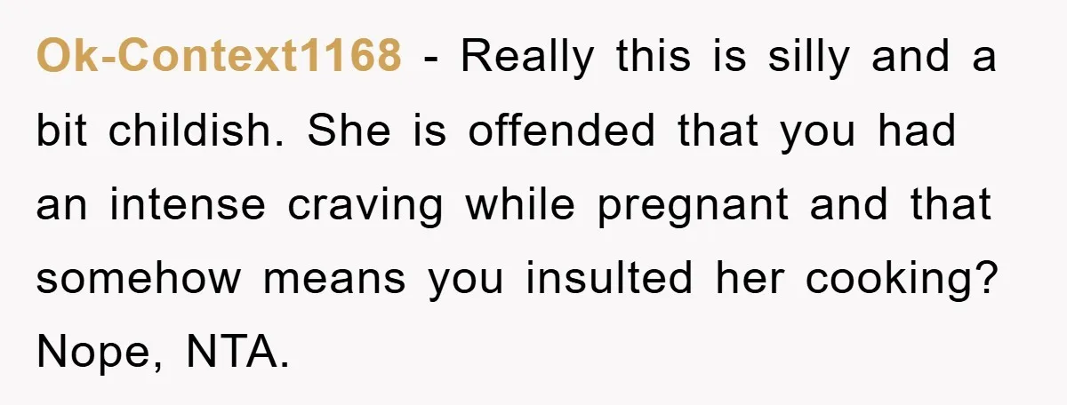 Ok-Context1168 − Really this is silly and a bit childish. She is offended that you had an intense craving while pregnant and that somehow means you insulted her cooking? Nope,...