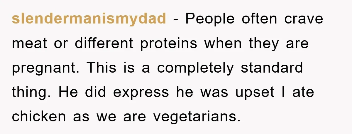 slendermanismydad − People often crave meat or different proteins when they are pregnant. This is a completely standard thing. He did express he was upset I ate chicken as we...