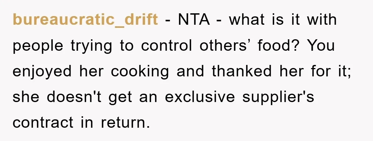 bureaucratic_drift − NTA - what is it with people trying to control others’ food? You enjoyed her cooking and thanked her for it; she doesn't get an exclusive supplier's contract...