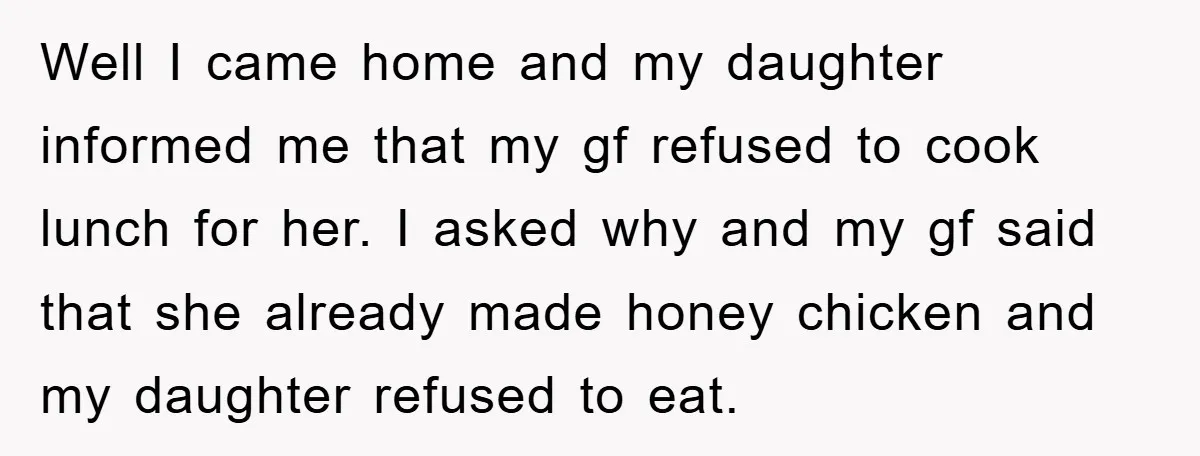 Well I came home and my daughter informed me that my gf refused to cook lunch for her. I asked why and my gf said that she already made honey...