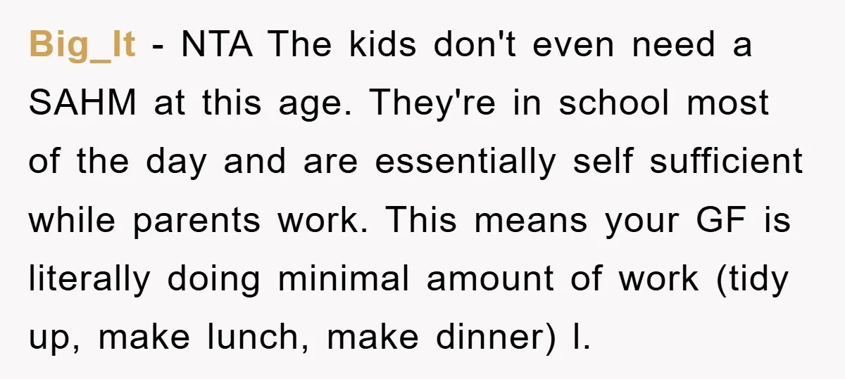 Big_lt − NTA The kids don't even need a SAHM at this age. They're in school most of the day and are essentially self sufficient while parents work. This means...