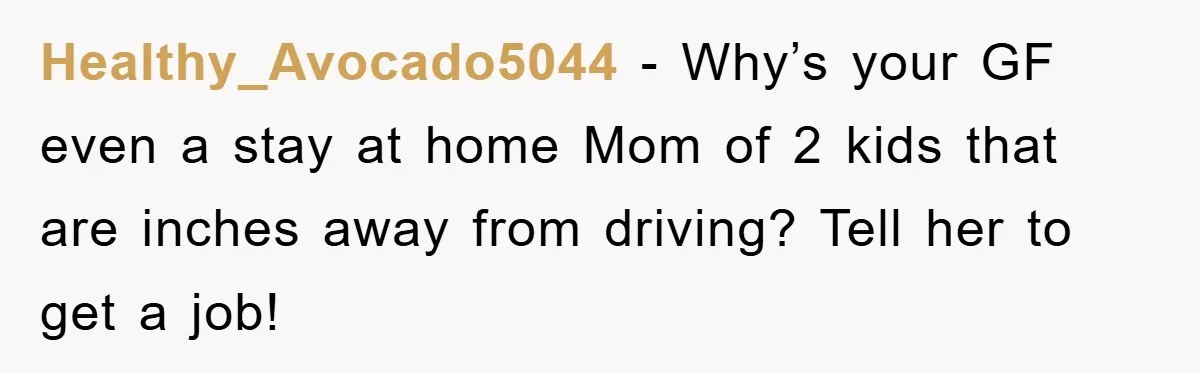 Healthy_Avocado5044 − Why’s your GF even a stay at home Mom of 2 kids that are inches away from driving? Tell her to get a job!
