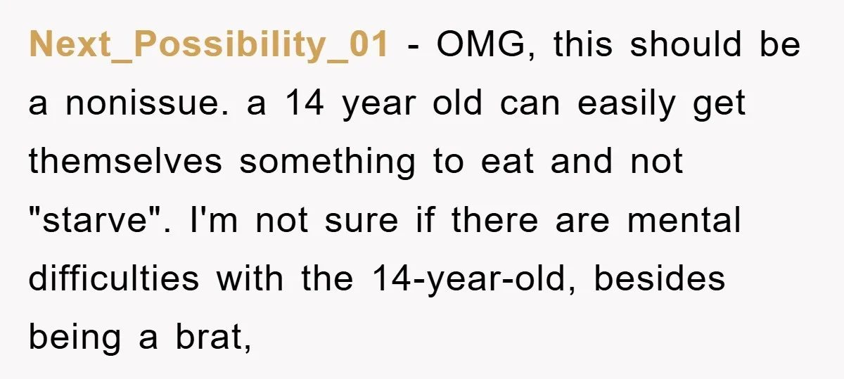 Next_Possibility_01 − OMG, this should be a nonissue. a 14 year old can easily get themselves something to eat and not "starve". I'm not sure if there are mental difficulties...