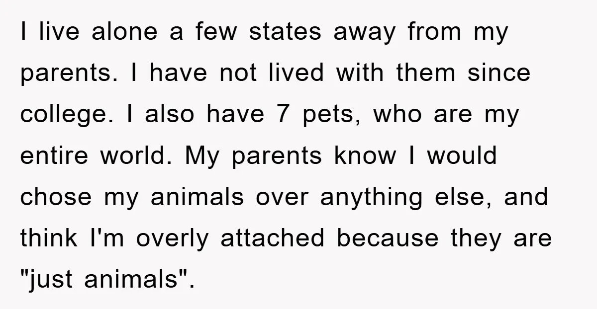 I live alone a few states away from my parents. I have not lived with them since college. I also have 7 pets, who are my entire world. My parents...