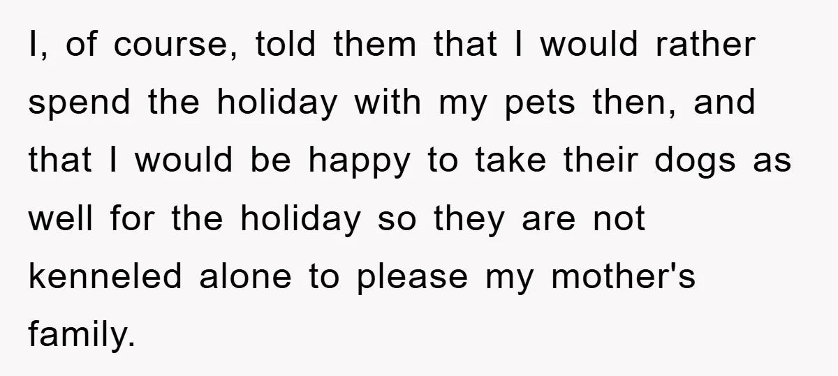 I, of course, told them that I would rather spend the holiday with my pets then, and that I would be happy to take their dogs as well for the...