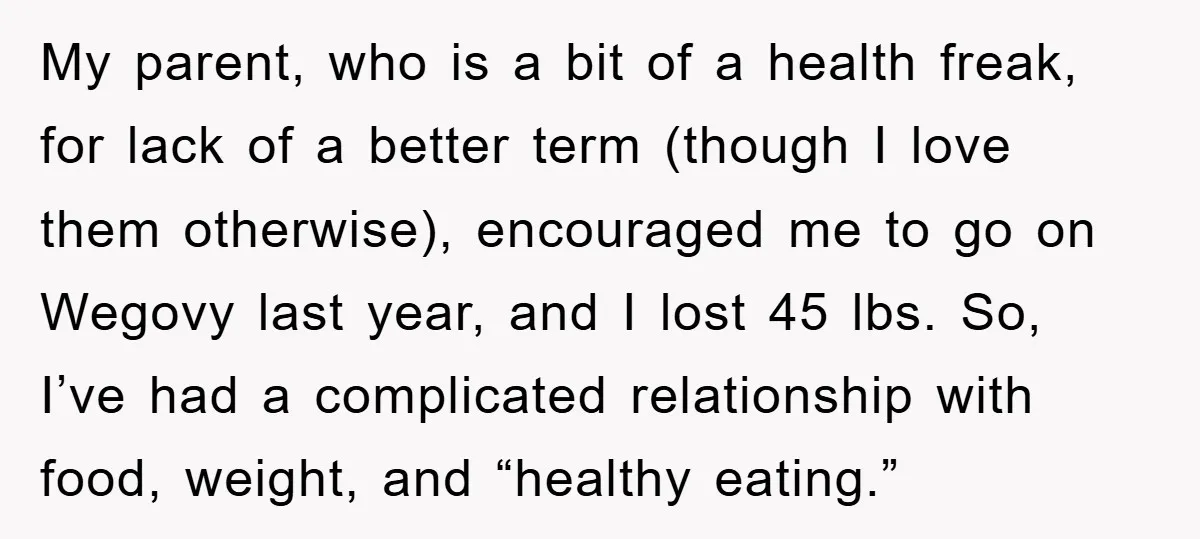 My parent, who is a bit of a health freak, for lack of a better term (though I love them otherwise), encouraged me to go on Wegovy last year, and...