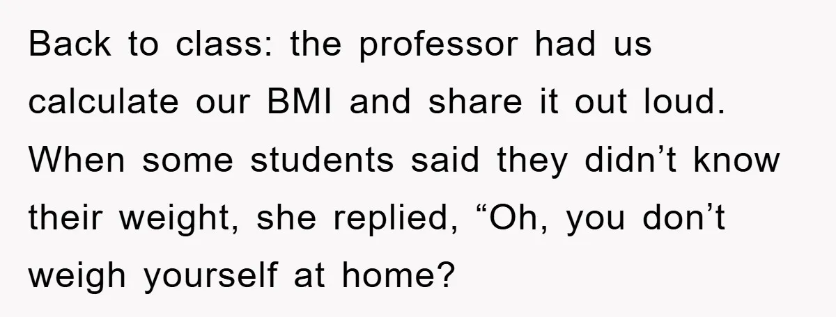 Back to class: the professor had us calculate our BMI and share it out loud. When some students said they didn’t know their weight, she replied, “Oh, you don’t weigh...