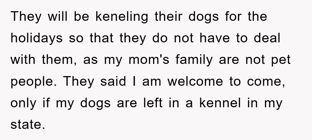 They will be keneling their dogs for the holidays so that they do not have to deal with them, as my mom's family are not pet people. They said I...