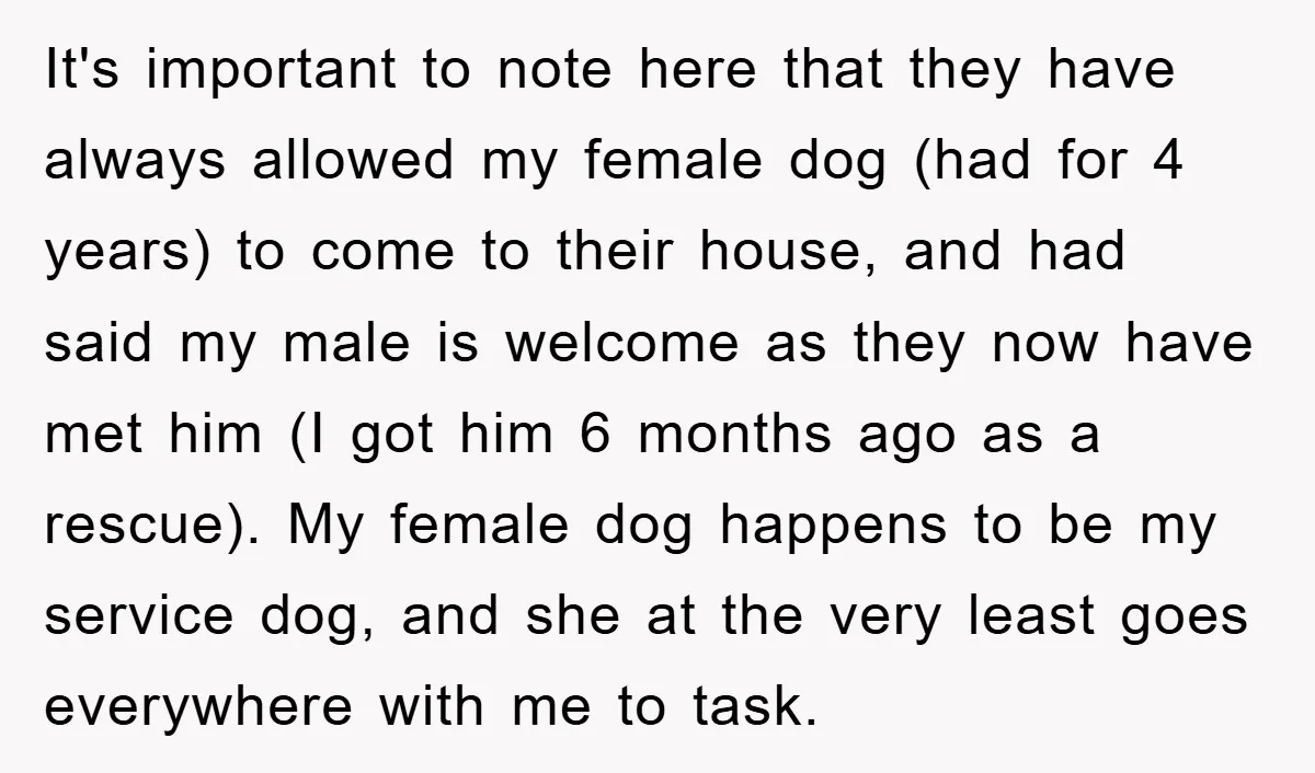 It's important to note here that they have always allowed my female dog (had for 4 years) to come to their house, and had said my male is welcome as...