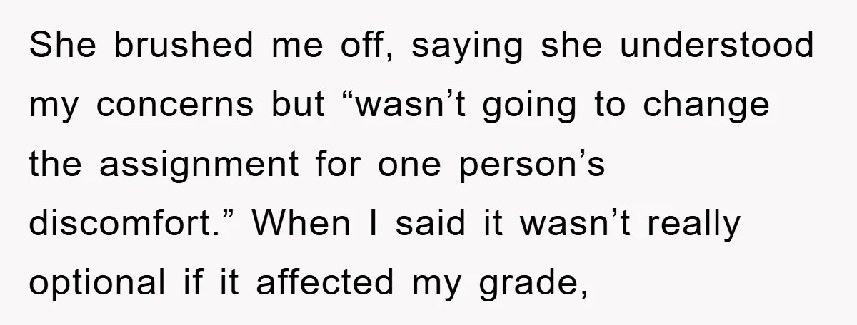 She brushed me off, saying she understood my concerns but “wasn’t going to change the assignment for one person’s discomfort.” When I said it wasn’t really optional if it affected...