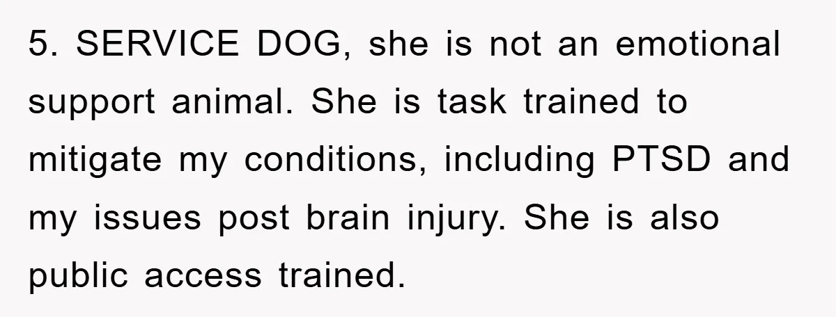 5. SERVICE DOG, she is not an emotional support animal. She is task trained to mitigate my conditions, including PTSD and my issues post brain injury. She is also public...