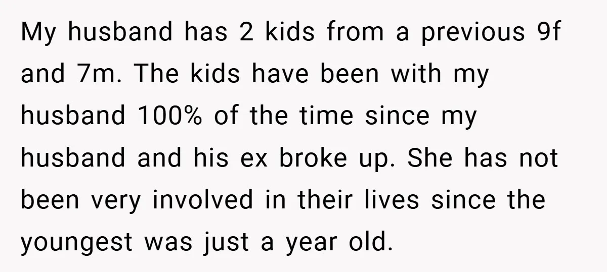 My husband has 2 kids from a previous 9f and 7m. The kids have been with my husband 100% of the time since my husband and his ex broke up....