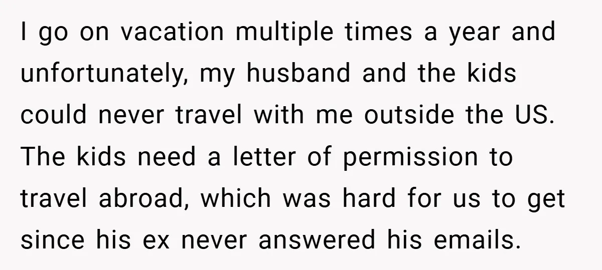 I go on vacation multiple times a year and unfortunately, my husband and the kids could never travel with me outside the US. The kids need a letter of permission...