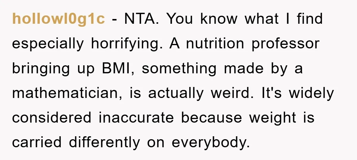 hollowl0g1c − NTA. You know what I find especially horrifying. A nutrition professor bringing up BMI, something made by a mathematician, is actually weird. It's widely considered inaccurate because weight...