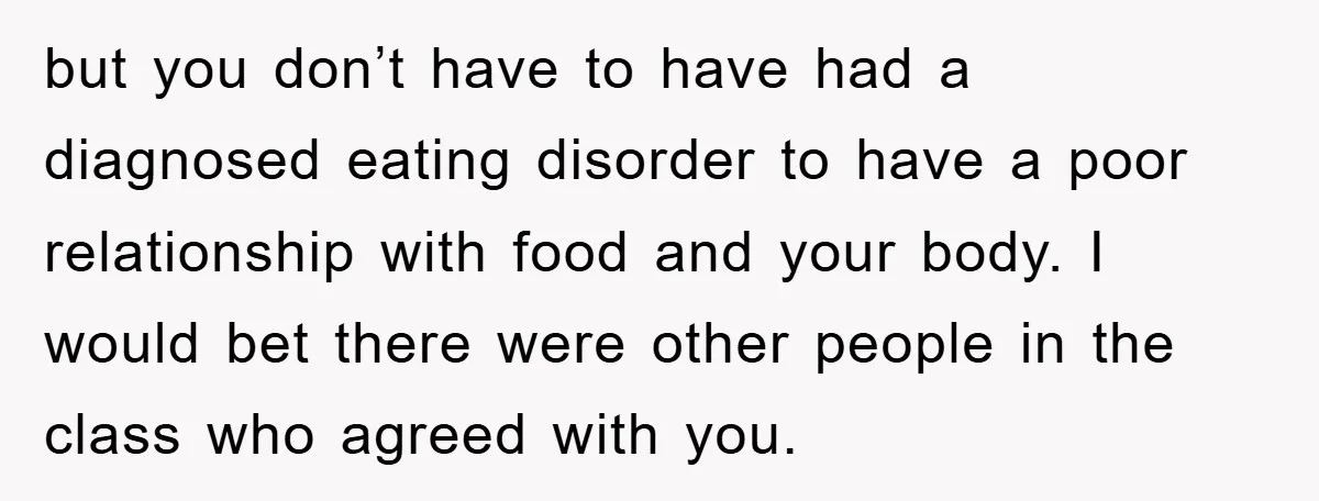 but you don’t have to have had a diagnosed eating disorder to have a poor relationship with food and your body. I would bet there were other people in the...