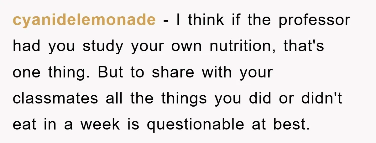 cyanidelemonade − I think if the professor had you study your own nutrition, that's one thing. But to share with your classmates all the things you did or didn't eat...