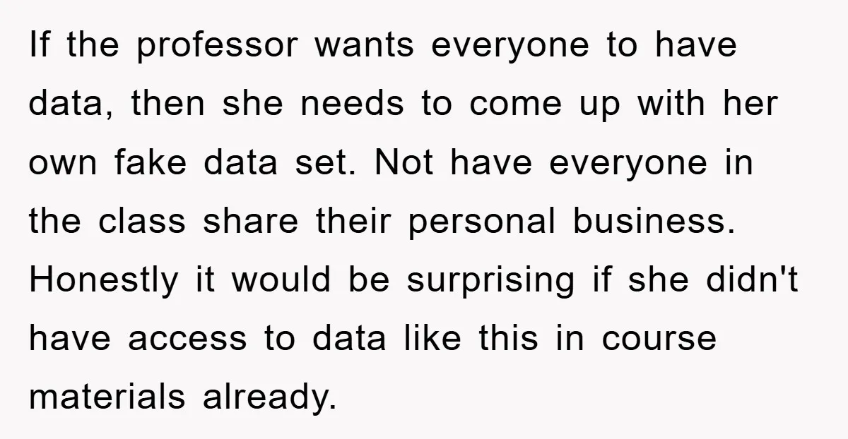 If the professor wants everyone to have data, then she needs to come up with her own fake data set. Not have everyone in the class share their personal business....