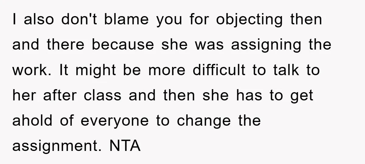 I also don't blame you for objecting then and there because she was assigning the work. It might be more difficult to talk to her after class and then she...