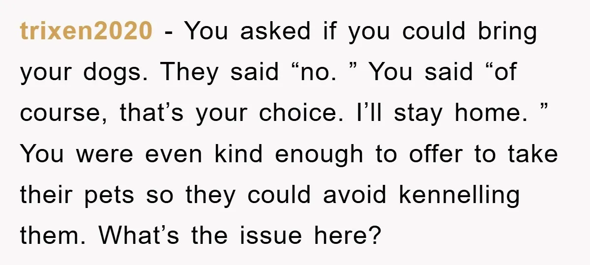 trixen2020 − You asked if you could bring your dogs. They said “no. ” You said “of course, that’s your choice. I’ll stay home. ” You were even kind enough...