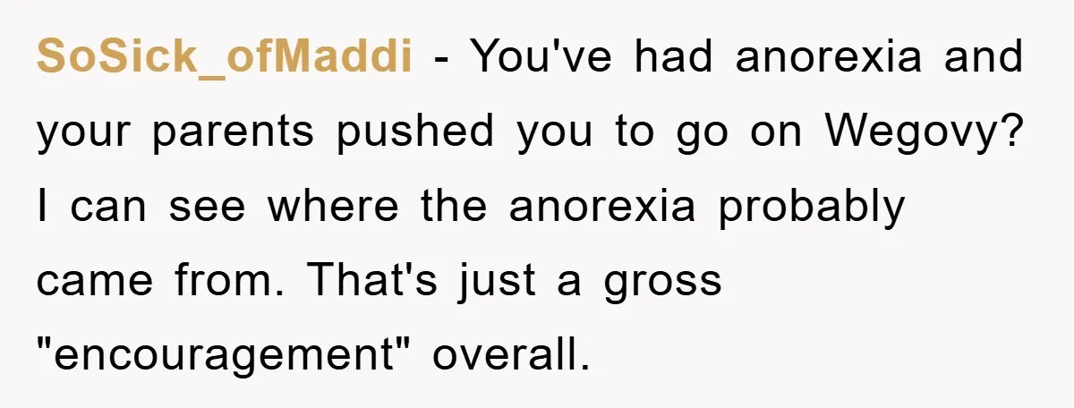 SoSick_ofMaddi − You've had anorexia and your parents pushed you to go on Wegovy? I can see where the anorexia probably came from. That's just a gross "encouragement" overall.
