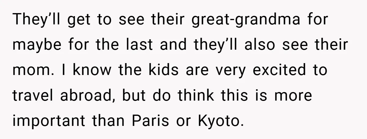 They’ll get to see their great-grandma for maybe for the last and they’ll also see their mom. I know the kids are very excited to travel abroad, but do think...