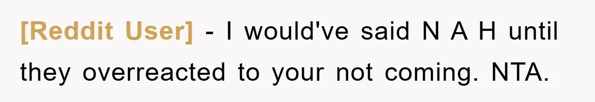[Reddit User] − I would've said N A H until they overreacted to your not coming. NTA.