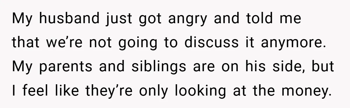 My husband just got angry and told me that we’re not going to discuss it anymore. My parents and siblings are on his side, but I feel like they’re only...