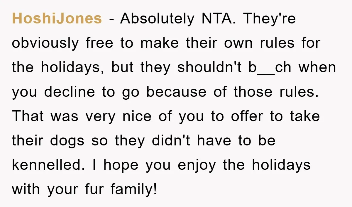 HoshiJones − Absolutely NTA. They're obviously free to make their own rules for the holidays, but they shouldn't b__ch when you decline to go because of those rules. That was...