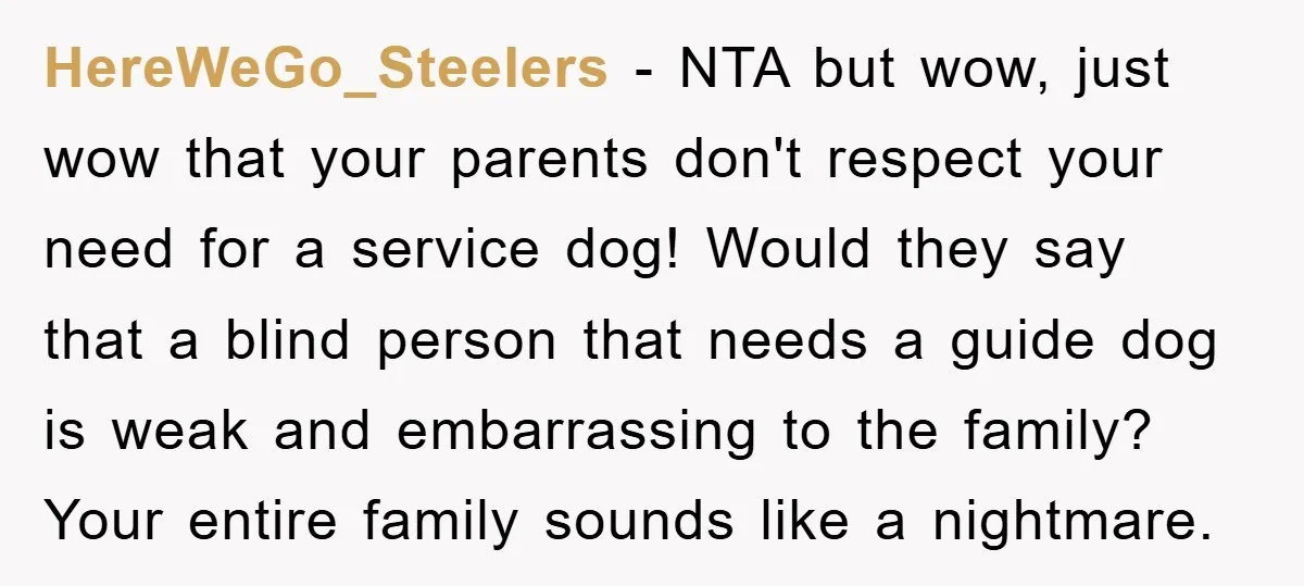 HereWeGo_Steelers − NTA but wow, just wow that your parents don't respect your need for a service dog! Would they say that a blind person that needs a guide dog...