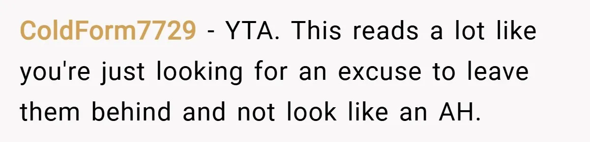 ColdForm7729 − YTA. This reads a lot like you're just looking for an excuse to leave them behind and not look like an AH.