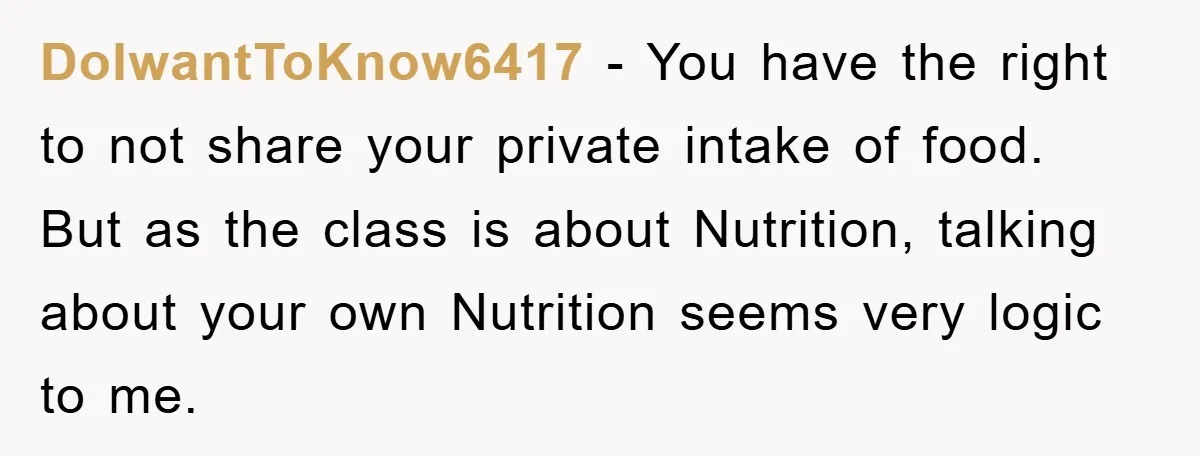 DoIwantToKnow6417 − You have the right to not share your private intake of food. But as the class is about Nutrition, talking about your own Nutrition seems very logic to...
