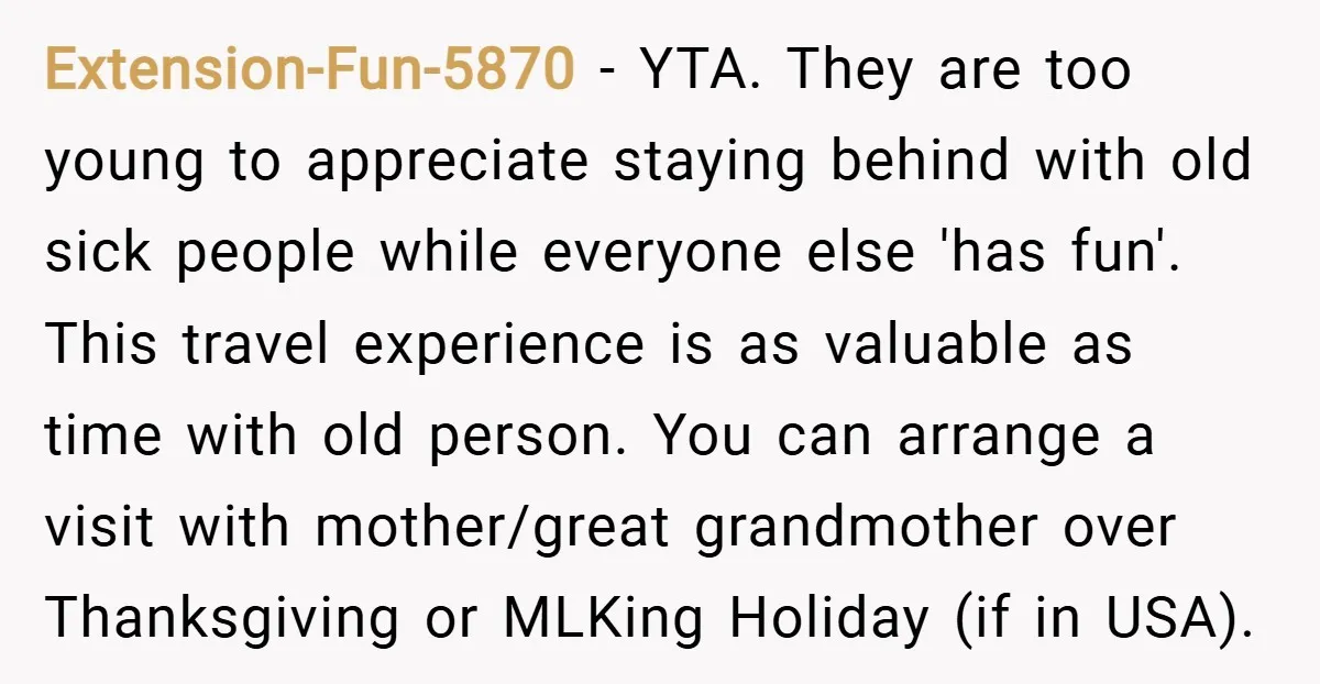 Extension-Fun-5870 − YTA. They are too young to appreciate staying behind with old sick people while everyone else 'has fun'. This travel experience is as valuable as time with old...