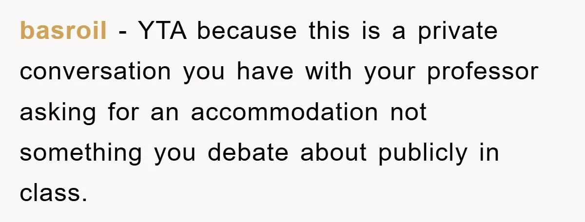 basroil − YTA because this is a private conversation you have with your professor asking for an accommodation not something you debate about publicly in class.