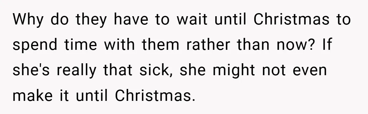 Why do they have to wait until Christmas to spend time with them rather than now? If she's really that sick, she might not even make it until Christmas.