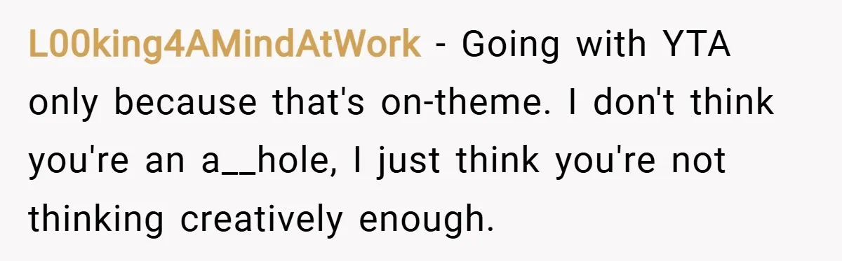 L00king4AMindAtWork − Going with YTA only because that's on-theme. I don't think you're an a__hole, I just think you're not thinking creatively enough.