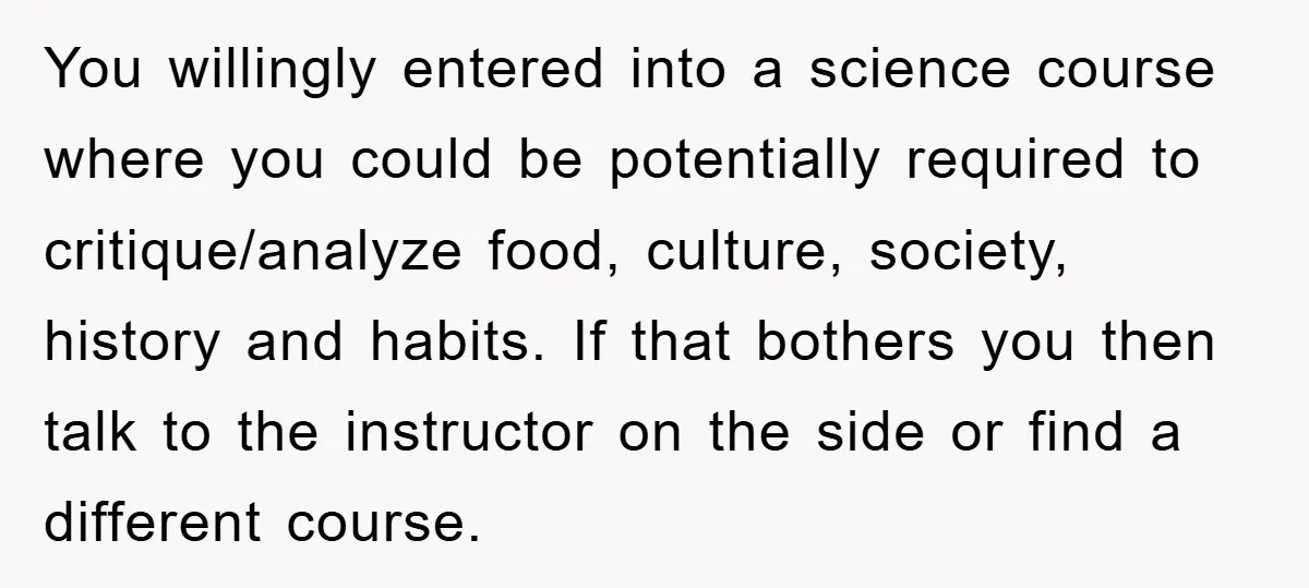 You willingly entered into a science course where you could be potentially required to critique/analyze food, culture, society, history and habits. If that bothers you then talk to the instructor...