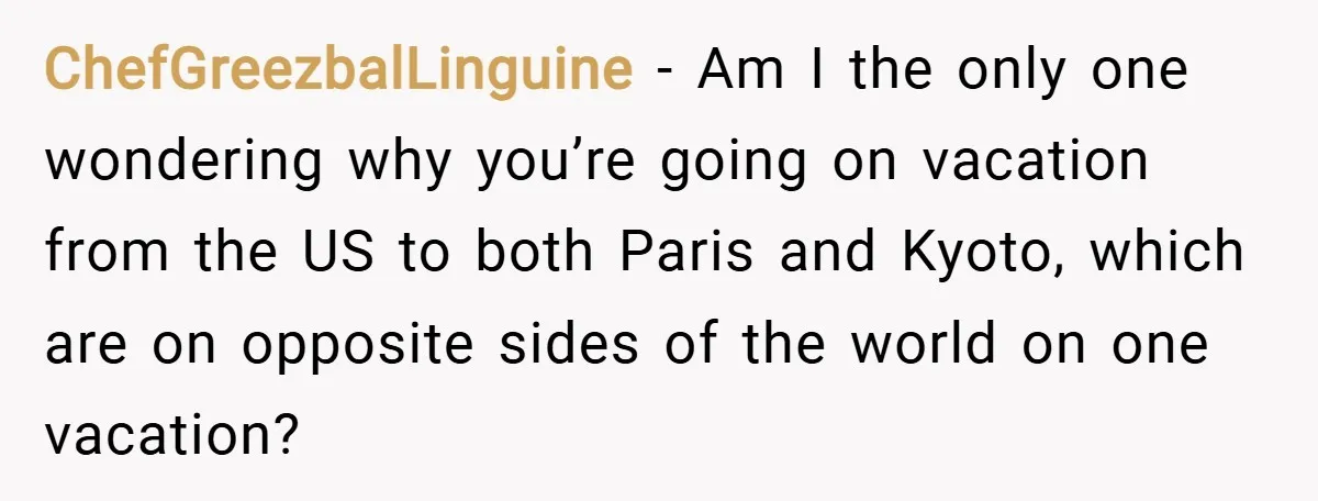 ChefGreezbalLinguine − Am I the only one wondering why you’re going on vacation from the US to both Paris and Kyoto, which are on opposite sides of the world on...