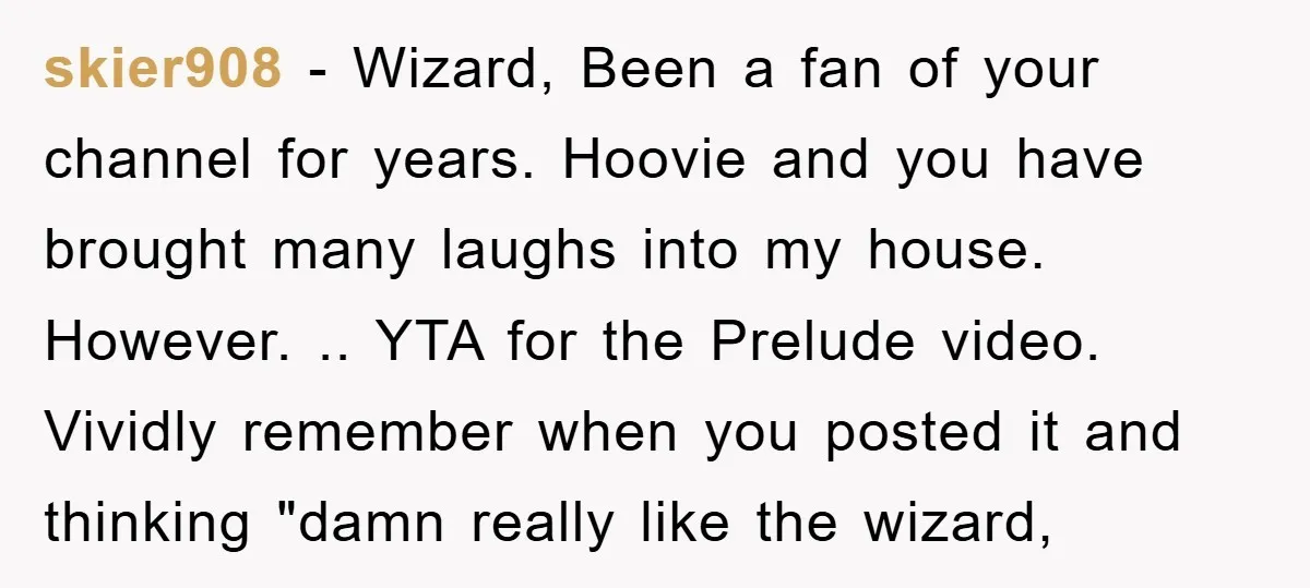 skier908 − Wizard, Been a fan of your channel for years. Hoovie and you have brought many laughs into my house. However. .. YTA for the Prelude video. Vividly remember...