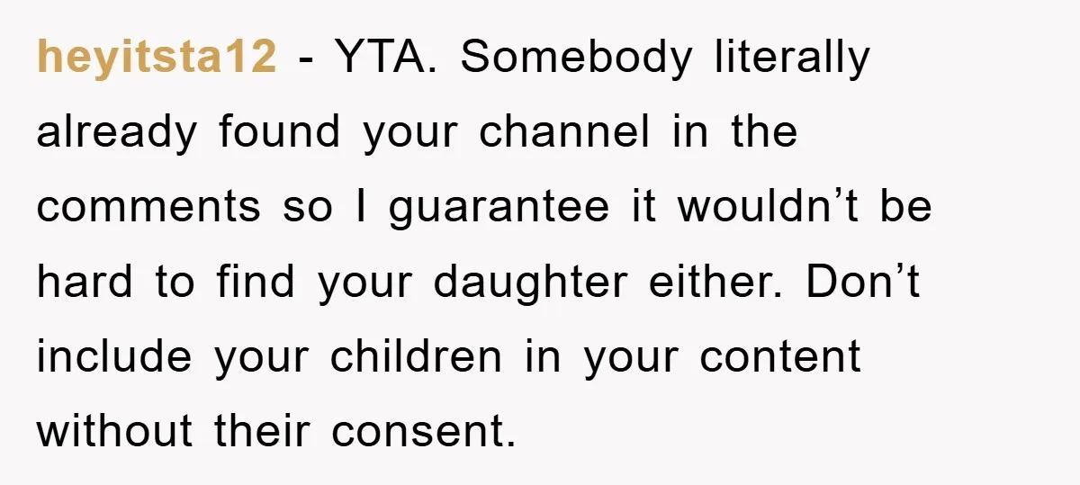 heyitsta12 − YTA. Somebody literally already found your channel in the comments so I guarantee it wouldn’t be hard to find your daughter either. Don’t include your children in your...