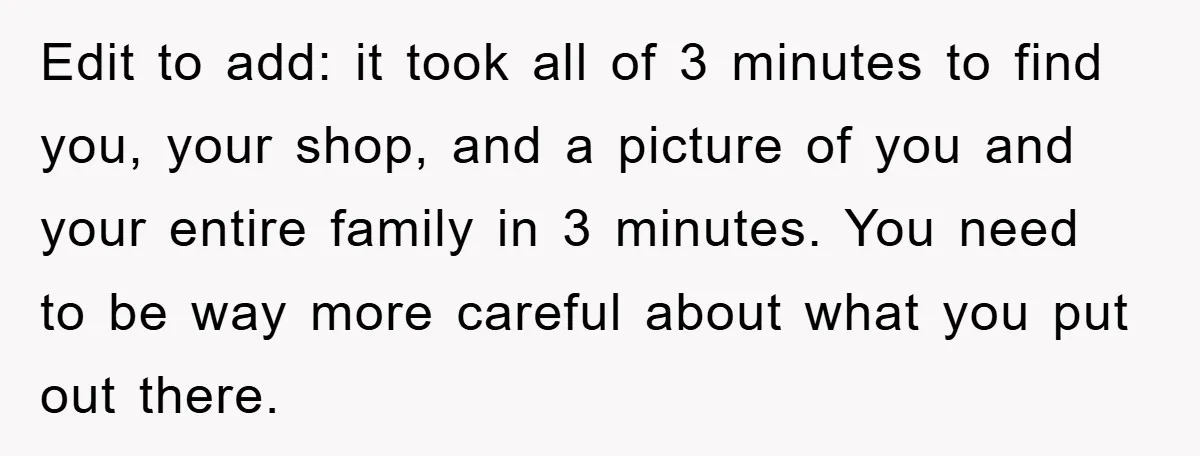 Edit to add: it took all of 3 minutes to find you, your shop, and a picture of you and your entire family in 3 minutes. You need to be...