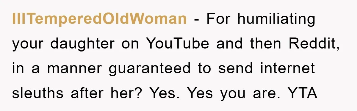 IllTemperedOldWoman − For humiliating your daughter on YouTube and then Reddit, in a manner guaranteed to send internet sleuths after her? Yes. Yes you are. YTA
