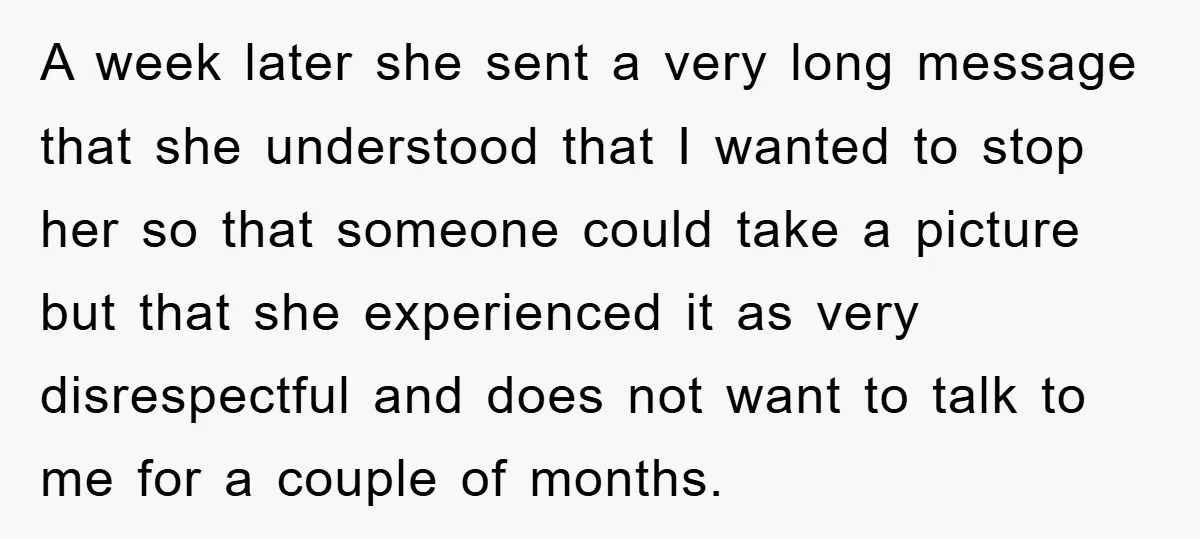 A week later she sent a very long message that she understood that I wanted to stop her so that someone could take a picture but that she experienced it...
