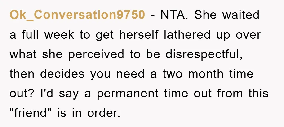 Ok_Conversation9750 − NTA. She waited a full week to get herself lathered up over what she perceived to be disrespectful, then decides you need a two month time out? I'd...