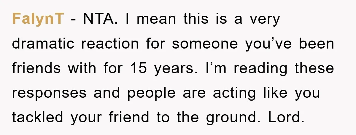FalynT − NTA. I mean this is a very dramatic reaction for someone you’ve been friends with for 15 years. I’m reading these responses and people are acting like you...