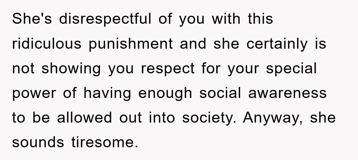 She's disrespectful of you with this ridiculous punishment and she certainly is not showing you respect for your special power of having enough social awareness to be allowed out into...