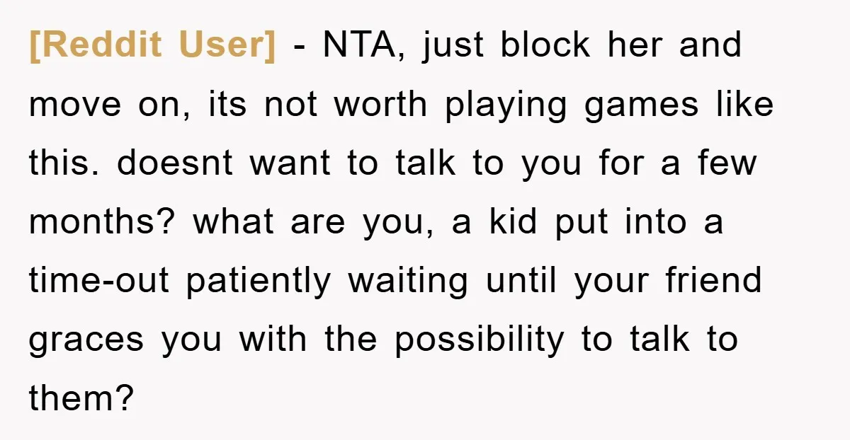 [Reddit User] − NTA, just block her and move on, its not worth playing games like this. doesnt want to talk to you for a few months? what are you,...