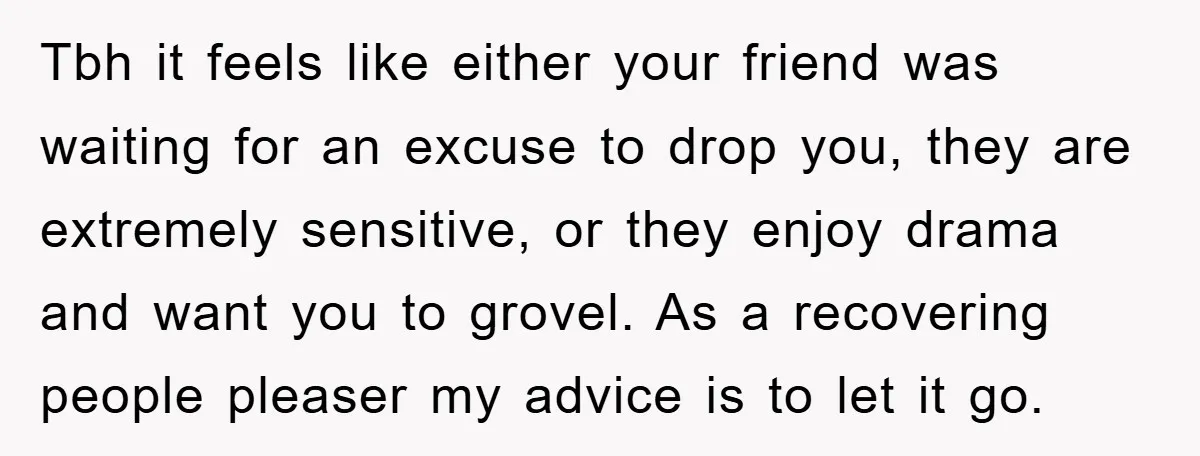 Tbh it feels like either your friend was waiting for an excuse to drop you, they are extremely sensitive, or they enjoy drama and want you to grovel. As a...
