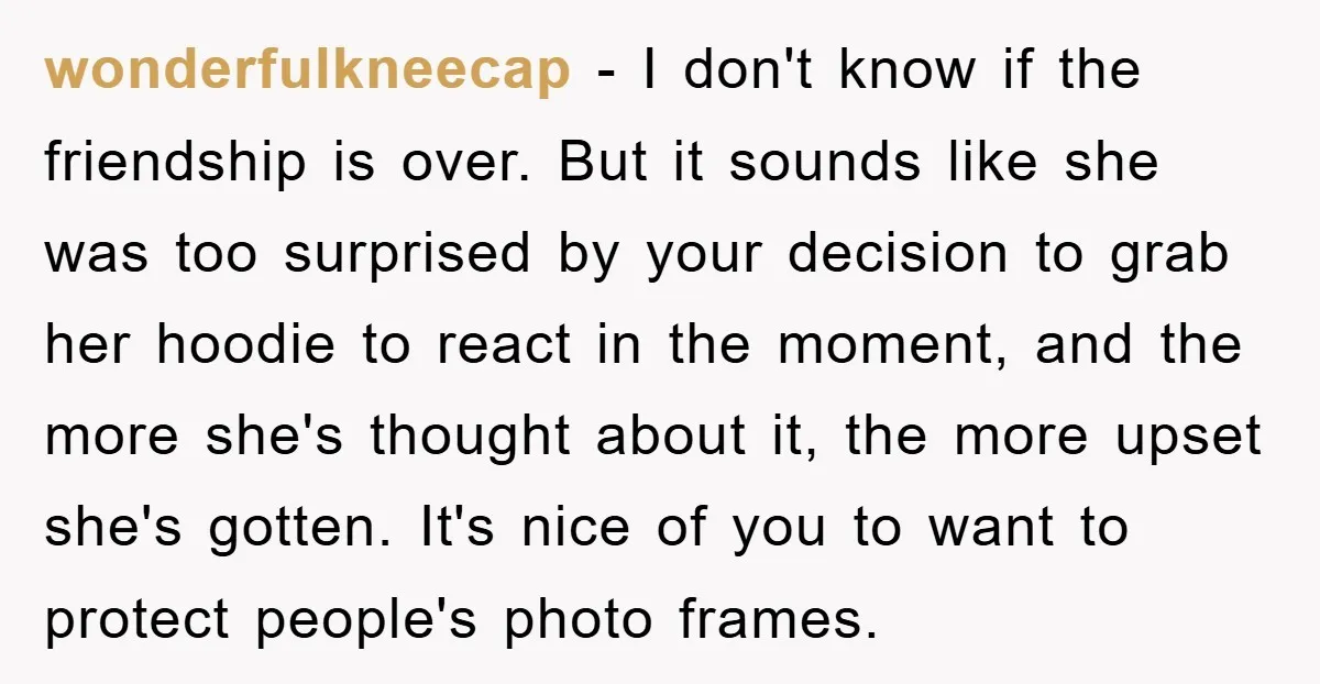 wonderfulkneecap − I don't know if the friendship is over. But it sounds like she was too surprised by your decision to grab her hoodie to react in the moment,...