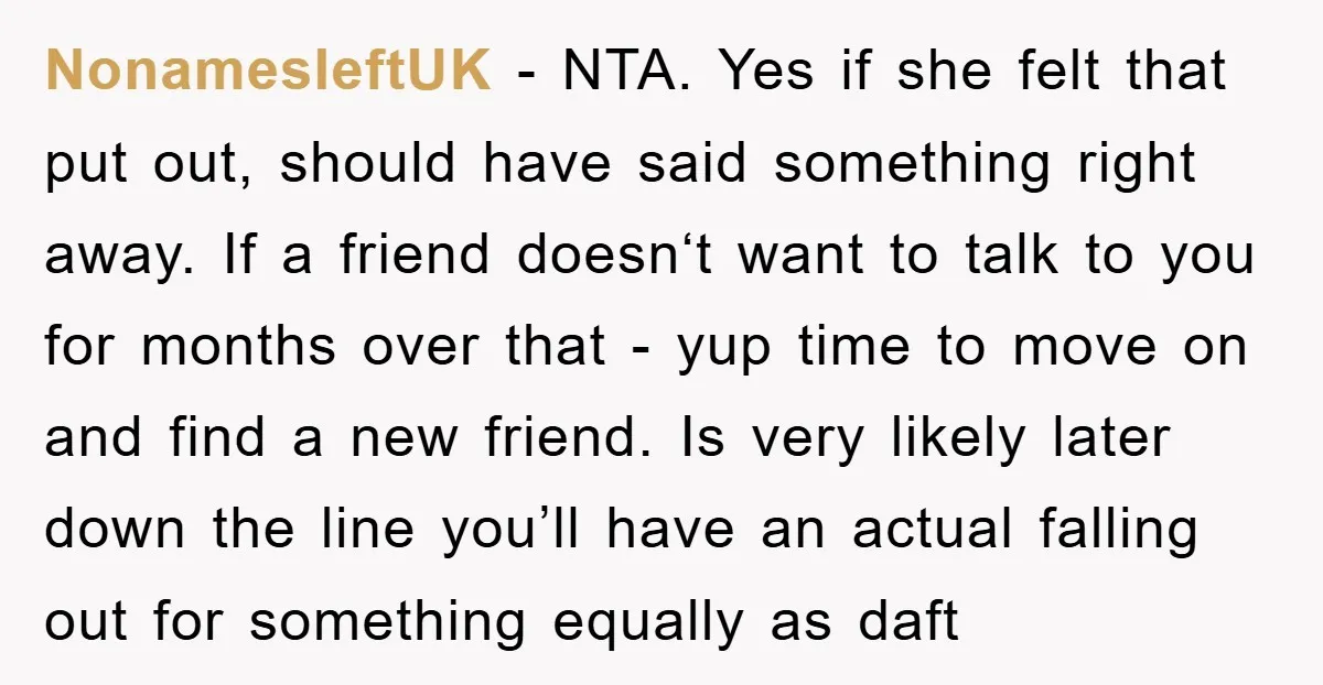 NonamesleftUK − NTA. Yes if she felt that put out, should have said something right away. If a friend doesn‘t want to talk to you for months over that -...