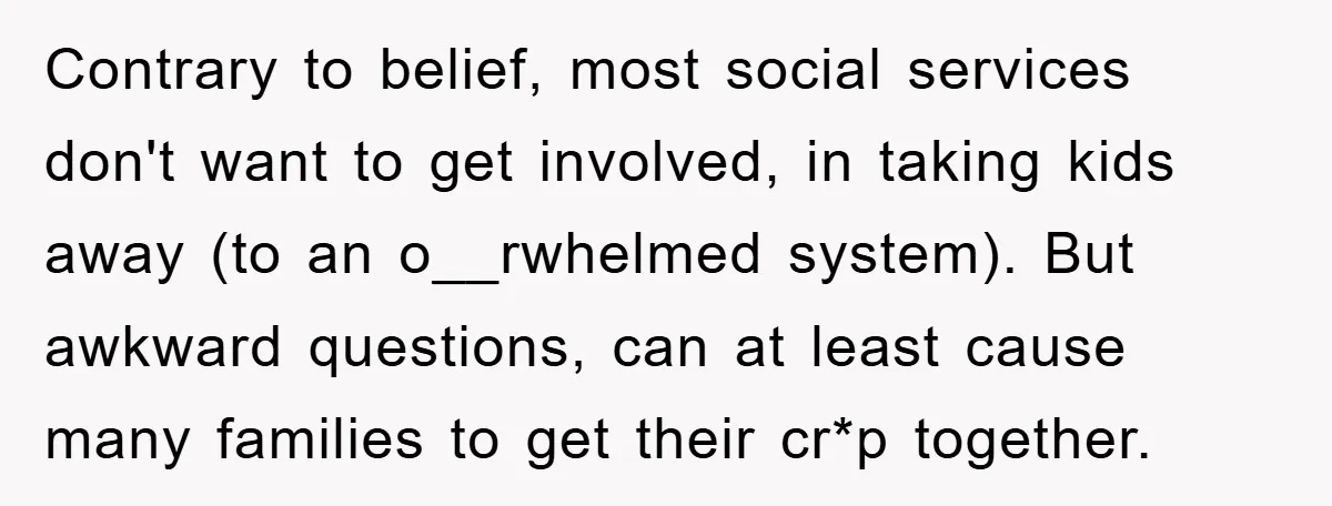 Contrary to belief, most social services don't want to get involved, in taking kids away (to an o__rwhelmed system). But awkward questions, can at least cause many families to get...